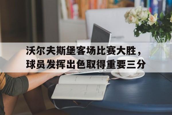沃尔夫斯堡客场比赛大胜，球员发挥出色取得重要三分的简单介绍