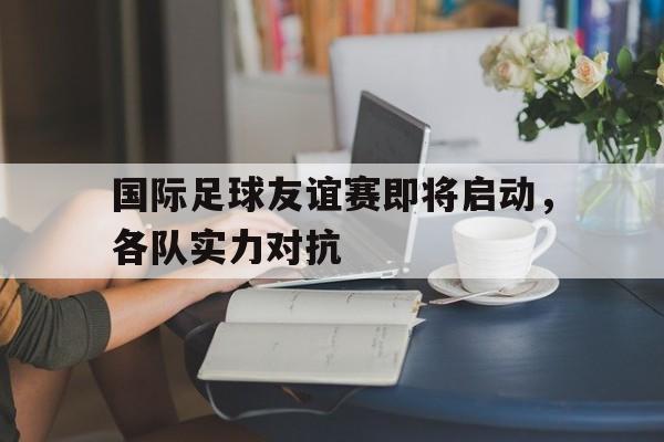 国际足球友谊赛即将启动，各队实力对抗
